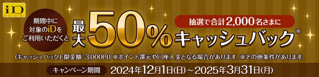 期間中に対象のiDをご利用いただくと抽選で合計2,000名さまに最大50%キャッシュバック（キャッシュバック上限金額：3,000円）キャンペーン期間2024年12月1日（日）～2025年3月31日（月）