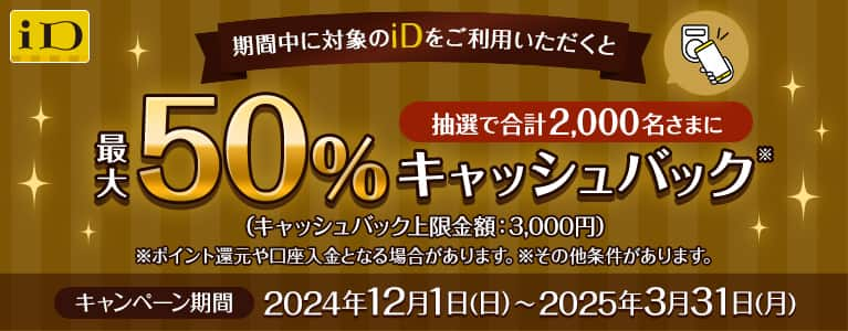 期間中に対象のiDをご利用いただくと抽選で合計2,000名さまに最大50%キャッシュバック（キャッシュバック上限金額：3,000円）キャンペーン期間2024年12月1日（日）～2025年3月31日（月）