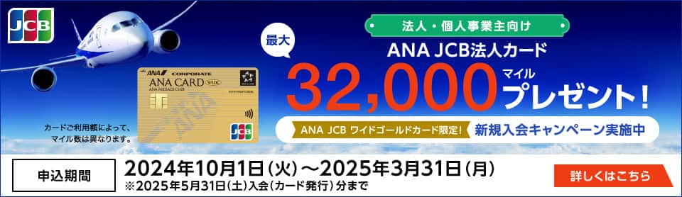 法人・個人事業主向け　ANA JCB法人カード　最大32,000マイル相当プレゼント！　ANA JCBワイドゴールドカード限定新規入会キャンペーン実施中　申込期間2024年10月1日（火）～2025年3月31日（月）　2025年5月31日（土）入会（カード発行）分まで　詳しくはこちら