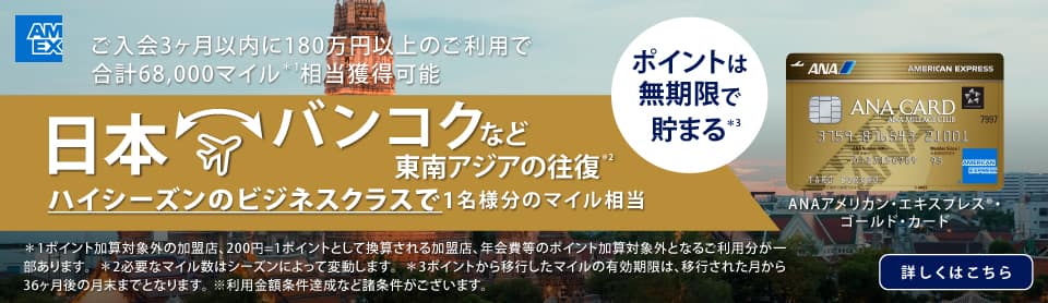 ANAアメリカン・エキスプレス®・ゴールド・カード　ご入会3ヶ月以内に180万円以上のご利用で合計68,000マイル相当獲得可能　日本　バンコクなど東南アジアの往復　ハイシーズンのビジネスクラスで1名様分のマイル相当　詳しくはこちら