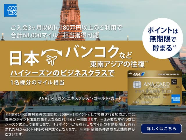 ANAアメリカン・エキスプレス®・ゴールド・カード　ご入会3ヶ月以内に180万円以上のご利用で合計68,000マイル相当獲得可能　日本　バンコクなど東南アジアの往復　ハイシーズンのビジネスクラスで1名様分のマイル相当　詳しくはこちら