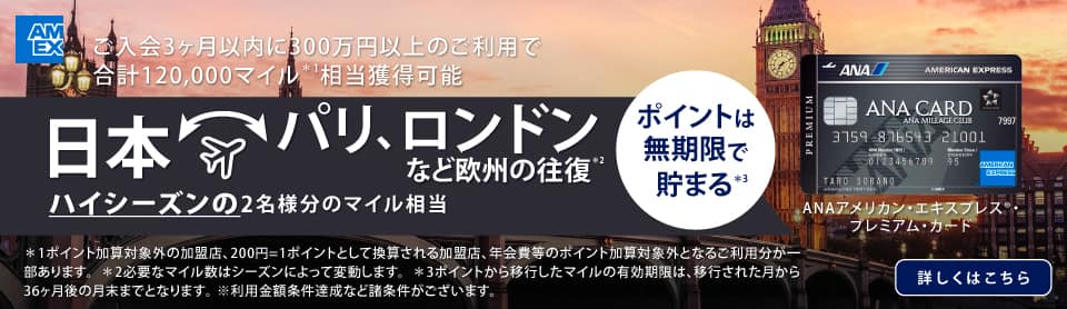 ANAアメリカン・エキスプレス®・プレミアム・カード　ご入会3ヶ月以内に300万円以上のご利用で合計120,000マイル相当獲得可能　日本　パリ、ロンドンなど欧州の往復　ハイシーズンの2名様分のマイル相当　詳しくはこちら