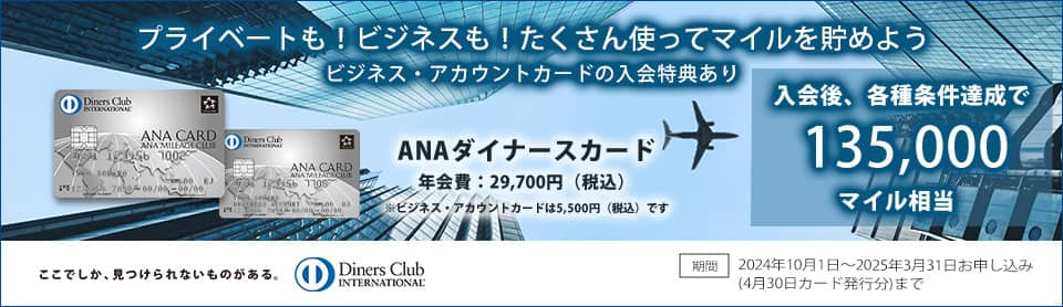 プライベートも！ビジネスも！たくさん使ってマイルを貯めよう　ビジネス・アカウントカードの入会特典あり　入会後、各種条件達成で最大135,000マイル相当　ANAダイナースカード年会費29,700円（税込）　　期間 2024年10月1日～2025年3月31日お申し込み（4月30日カード発行分）まで