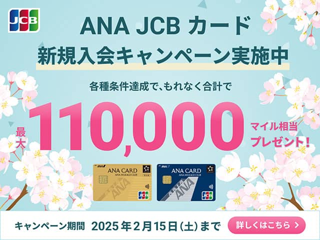 ANA JCBカード新規入会キャンペーン実施中　各種条件達成で、もれなく合計で最大110,000マイル相当プレゼント！　キャンペーン期間 2025年2月15日（土）まで　詳しくはこちら