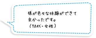 孫が色々な体験ができて良かったです。（70代・女性）