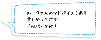 ルークさんのアドバイスもあり楽しかったです！（30代・女性）