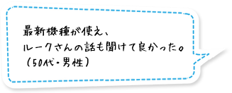 最新機種が使え、ルークさんの話も聞けて良かった。（50代・男性）