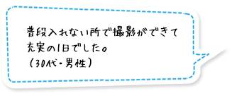 普段入れない所で撮影ができて充実の1日でした。（30代・男性）