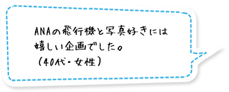 ANAの飛行機と写真好きには嬉しい企画でした。（40代・女性）