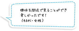 機体を間近で見ることができ楽しかったです！（40代・女性）