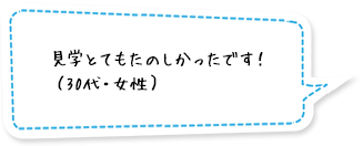 見学とてもたのしかったです！（30代・女性）