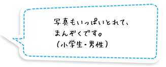 写真もいっぱいとれて、まんぞくです。（小学生・男性）