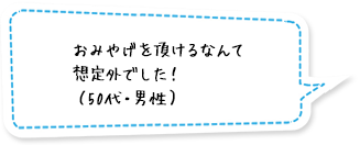 おみやげを頂けるなんて想定外でした！（50代・男性）