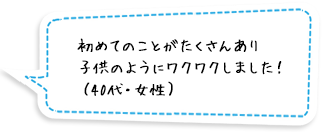 初めてのことがたくさんあり子供のようにワクワクしました！（40代・女性）