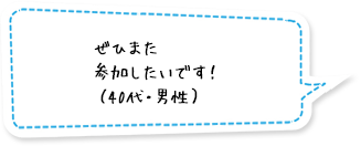 ぜひまた参加したいです！（40代・男性）