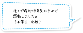 近くで飛行機を見れたので感動しました。（小学生・女性）