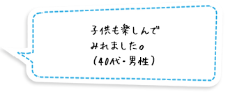 子供も楽しんでみれました。（40代・男性）