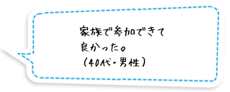 家族で参加できて良かった。（40代・男性）