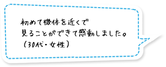 初めて機体を近くで見ることができて感動しました。（30代・女性）