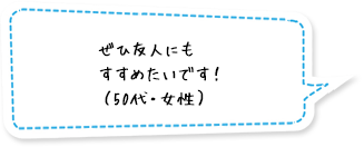 ぜひ友人にもすすめたいです！（50代・女性）