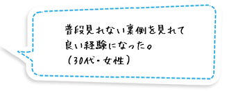 普段見れない裏側を見れて良い経験になった。（30代・女性）