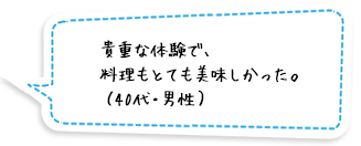 貴重な体験で、料理もとても美味しかった。（40代・男性）