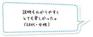 説明もわかりやすくとても楽しかった。（50代・女性）