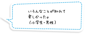 いろんなことが知れて楽しかった。（小学生・男性）