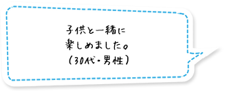 子供と一緒に楽しめました。（30代・男性）