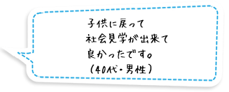 子供に戻って社会見学が出来て良かったです。（40代・男性）