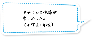 アナウンス体験が楽しかった。（小学生・男性）