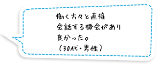 働く方々と直接会話する機会があり良かった。（30代・男性）