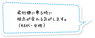 飛行機に乗る時に視点が変わる気がします。（40代・女性）