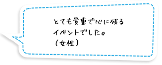 とても貴重で心に残るイベントでした。（女性）