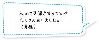 初めて見聞きすることがたくさんありました。（男性）