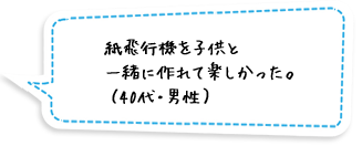 紙飛行機を子供と一緒に作れて楽しかった。（40代・男性）