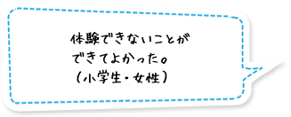 体験できないことができてよかった。（小学生・女性）