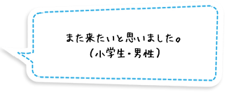 また来たいと思いました。（小学生・男性）