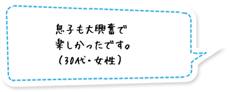 息子も大興奮で楽しかったです。（30代・女性）