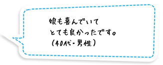 娘も喜んでいてとても良かったです。（40代・男性）