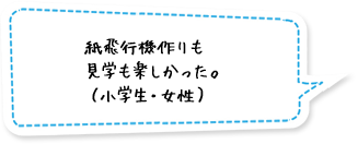 紙飛行機作りも見学も楽しかった。（小学生・女性）