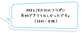 ANAとJR九州のコラボに参加できてうれしかったです。（30代・女性）