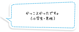 かっこよかったです。（小学生・男性）