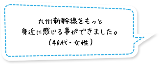 九州新幹線をもっと身近に感じる事ができました。（40代・女性）