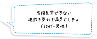 普段見学できない施設を見れて満足でした。（30代・男性）