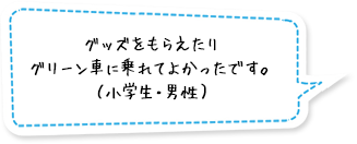 グッズをもらえたりグリーン車に乗れてよかったです。（小学生・男性）