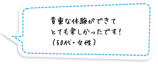 貴重な体験ができてとても楽しかったです！（50代・女性）