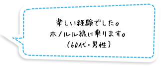 楽しい経験でした。ホノルル線に乗ります。（60代・男性）