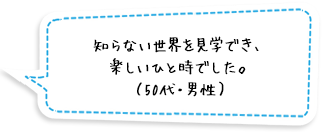 知らない世界を見学でき、楽しいひと時でした。（50代・男性）