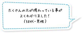 たくさんの方が携わっている事がよくわかりました！（50代・男性）